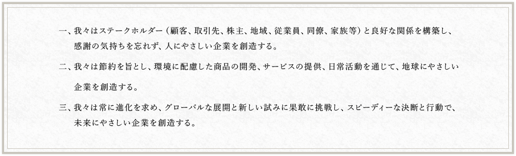 一、我々はステークホルダー（顧客、取引先、株主、地域、従業員、同僚、家族等）と良好な関係を構築し、感謝の気持ちを忘れず、人にやさしい企業を創造する。二、我々は節約を旨とし、環境に配慮した商品の開発、サービスの提供、日常活動を通じて、地球にやさしい企業を創造する。三、我々は常に進化を求め、グローバルな展開と新しい試みに果敢に挑戦し、スピーディーな決断と行動で、未来にやさしい企業を創造する。