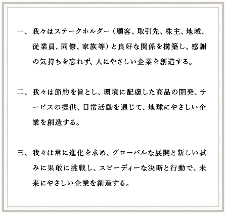 一、我々はステークホルダー（顧客、取引先、株主、地域、従業員、同僚、家族等）と良好な関係を構築し、感謝の気持ちを忘れず、人にやさしい企業を創造する。二、我々は節約を旨とし、環境に配慮した商品の開発、サービスの提供、日常活動を通じて、地球にやさしい企業を創造する。三、我々は常に進化を求め、グローバルな展開と新しい試みに果敢に挑戦し、スピーディーな決断と行動で、未来にやさしい企業を創造する。