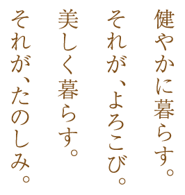 健やかに暮らす。それが、よろこび。美しく暮らす。それが、たのしみ。