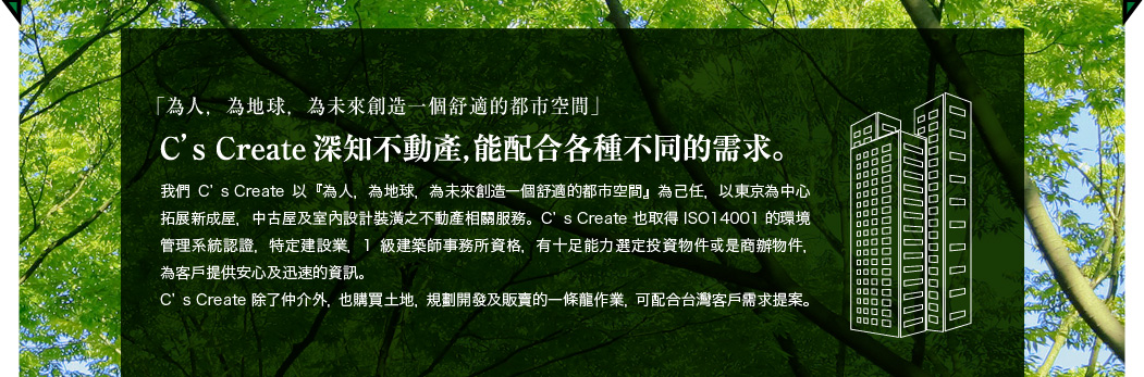 「為人，為地球，為未來創造一個舒適的都市空間」 C’S CREATE深知不動產，能配合各種不同的需求。 我們C’S CREATE以『為人，為地球，為未來創造一個舒適的都市空間』為己任，以東京為中心拓展新成屋，中古屋及室內設計裝潢之不動產相關服務。C’S CREATE也取得ISO14001的環境管理系統認證，特定建設業，1級建築師事務所資格，有十足能力選定投資物件或是商辦物件，為客戶提供安心及迅速的資訊。C’S CREATE除了仲介外，也購買土地，規劃開發及販賣的一條龍作業，可配合台灣客戶需求提案。