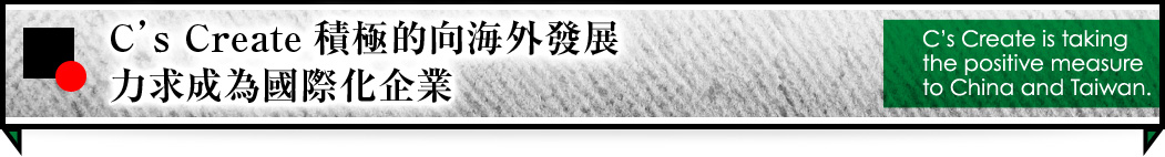C’S CREATE積極的向海外發展，力求成為國際化企業。 C’s create is takingthe positive measureto China and Taiwan.